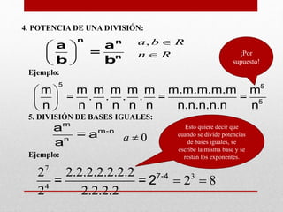 4. POTENCIA DE UNA DIVISIÓN:
 
 
 
n n
n
a a
=
b b
,a b R
n R


Ejemplo:
 
 
 
5 5
5
m m m m m m m.m.m.m.m m
= . . . . = =
n n n n n n n.n.n.n.n n
¡Por
supuesto!
5. DIVISIÓN DE BASES IGUALES:
Ejemplo:
m
m-n
n
a
= a
a 0a 
7
3
4
2 2.2.2.2.2.2.2
2 8
2 2.2.2.2
 7-4
= = 2
Esto quiere decir que
cuando se divide potencias
de bases iguales, se
escribe la misma base y se
restan los exponentes.
 