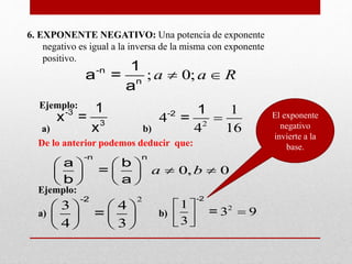 6. EXPONENTE NEGATIVO: Una potencia de exponente
negativo es igual a la inversa de la misma con exponente
positivo.
Ejemplo:
a) b)
; 0;a a R -n
n
1
a =
a
-3
3
1
x =
x 2
1
4
4 16
-2 1
=
De lo anterior podemos deducir que:
Ejemplo:
a) b)
0, 0a b
   
    
   
-n n
a b
=
b a
2
3 4
4 3
   
   
   
-2
=
21
3 9
3
 
  
-2
=
El exponente
negativo
invierte a la
base.
 