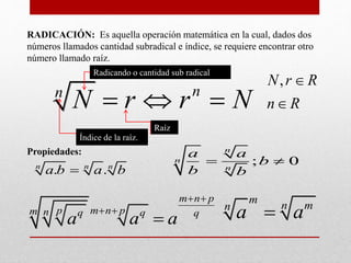 RADICACIÓN: Es aquella operación matemática en la cual, dados dos
números llamados cantidad subradical e índice, se requiere encontrar otro
número llamado raíz.
Propiedades:
nn
N r r N  
Raíz
Radicando o cantidad sub radical
Índice de la raíz.
. .n n n
a b a b
; 0
n
n
n
a a
b
b b
 
m
n mn
a a
m n p
p m n pm n q q q
a a a
 
 

,N r R
n R


 