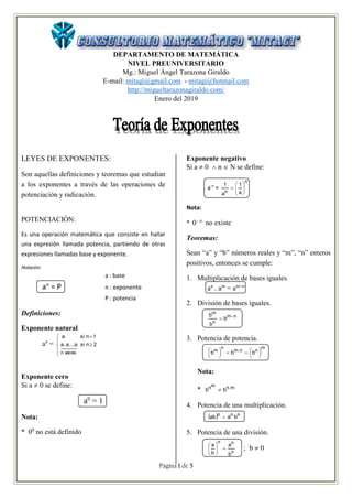 Página 1 de 5
DEPARTAMENTO DE MATEMÁTICA
NIVEL PREUNIVERSITARIO
Mg.: Miguel Ángel Tarazona Giraldo
E-mail: mitagi@gmail.com - mitagi@hotmail.com
http://migueltarazonagiraldo.com/
Enero del 2019
LEYES DE EXPONENTES:
Son aquellas definiciones y teoremas que estudian
a los exponentes a través de las operaciones de
potenciación y radicación.
POTENCIACIÓN:
Es una operación matemática que consiste en hallar
una expresión llamada potencia, partiendo de otras
expresiones llamadas base y exponente.
Notación:
a : base
an
= P n : exponente
P : potencia
Definiciones:
Exponente natural
an
=







2nsia...a.a
1nsia
vecesn

Exponente cero
Si a  0 se define:
a0
= 1
Nota:
* 00
no está definido
Exponente negativo
Si a  0  n  N se define:
a-n
=
n
n a
1
a
1







Nota:
* 0– n
no existe
Teoremas:
Sean “a” y “b” números reales y “m”, “n” enteros
positivos, entonces se cumple:
1. Multiplicación de bases iguales.
an
. am
= am+n
2. División de bases iguales.
nm
n
m
b
b
b 

3. Potencia de potencia.
m
nn.m
n
m
bbb 








Nota:
* m.nmn
bb 
4. Potencia de una multiplicación.
  nnn
baab 
5. Potencia de una división.
n
nn
b
a
b
a






; b  0
 