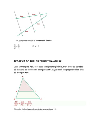 Sí, porque se cumple el teorema de Thales.
TEOREMA DE THALES EN UN TRIÁNGULO.
Dado un triángulo ABC, si se traza un segmento paralelo, B'C', a uno de los lados
del triangulo, se obtiene otro triángulo AB'C', cuyos lados son proporcionales a los
del triángulo ABC.
Ejemplo: Hallar las medidas de los segmentos a y b.
 