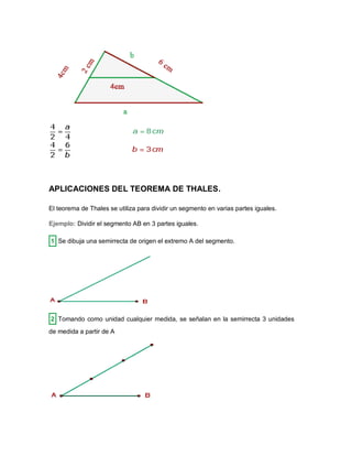 APLICACIONES DEL TEOREMA DE THALES.
El teorema de Thales se utiliza para dividir un segmento en varias partes iguales.
Ejemplo: Dividir el segmento AB en 3 partes iguales.
1 Se dibuja una semirrecta de origen el extremo A del segmento.
2 Tomando como unidad cualquier medida, se señalan en la semirrecta 3 unidades
de medida a partir de A
 