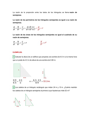 La razón de la proporción entre los lados de los triángulos se llama razón de
semejanza.
La razón de los perímetros de los triángulos semejantes es igual a su razón de
semejanza.
La razón de las áreas de los triángulos semejantes es igual al cuadrado de su
razón de semejanza.
EJEMPLOS.
1 Calcular la altura de un edificio que proyecta una sombra de 6.5 m a la misma hora
que un poste de 4.5 m de altura da una sombra de 0.90 m.
2 Los catetos de un triángulo rectángulo que miden 24 m y 10 m. ¿Cuánto medirán
los catetos de un triángulo semejante al primero cuya hipotenusa mide 52 m?
 