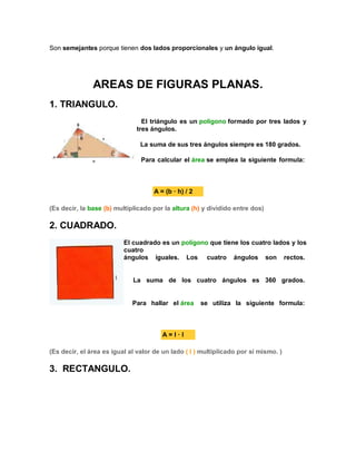 Son semejantes porque tienen dos lados proporcionales y un ángulo igual.
AREAS DE FIGURAS PLANAS.
1. TRIANGULO.
El triángulo es un polígono formado por tres lados y
tres ángulos.
La suma de sus tres ángulos siempre es 180 grados.
Para calcular el área se emplea la siguiente formula:
A = (b · h) / 2
(Es decir, la base (b) multiplicado por la altura (h) y dividido entre dos)
2. CUADRADO.
El cuadrado es un polígono que tiene los cuatro lados y los
cuatro
ángulos iguales. Los cuatro ángulos son rectos.
La suma de los cuatro ángulos es 360 grados.
Para hallar el área se utiliza la siguiente formula:
A = l · l
(Es decir, el área es igual al valor de un lado ( l ) multiplicado por si mismo. )
3. RECTANGULO.
 