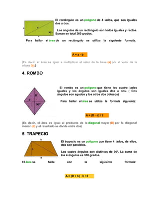 El rectángulo es un polígono de 4 lados, que son iguales
dos a dos.
Los ángulos de un rectángulo son todos iguales y rectos.
Suman en total 360 grados.
Para hallar el área de un rectángulo se utiliza la siguiente formula:
A = a · b
(Es decir, el área es igual a multiplicar el valor de la base (a) por el valor de la
altura (b).)
4. ROMBO
El rombo es un polígono que tiene los cuatro lados
iguales y los ángulos son iguales dos a dos. ( Dos
ángulos son agudos y los otros dos obtusos)
Para hallar el área se utiliza la formula siguiente:
A = (D · d) / 2
(Es decir, el área es igual al producto de la diagonal mayor (D) por la diagonal
menor (d) y el resultado se divide entre dos)
5. TRAPECIO
El trapecio es un polígono que tiene 4 lados, de ellos,
dos son paralelos.
Los cuatro ángulos son distintos de 90º. La suma de
los 4 ángulos es 360 grados.
El área se halla con la siguiente formula:
A = (B + b) · h / 2
 
