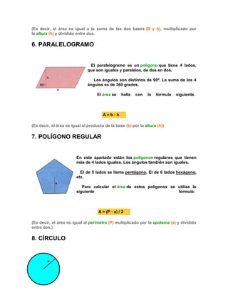 (Es decir, el área es igual a la suma de las dos bases (B y b), multiplicado por
la altura (h) y dividido entre dos.
6. PARALELOGRAMO
El paralelogramo es un polígono que tiene 4 lados,
que son iguales y paralelos, de dos en dos.
Los ángulos son distintos de 90º. La suma de los 4
ángulos es de 360 grados.
El área se halla con la formula siguiente.
A = b · h
(Es decir, el área es igual al producto de la base (b) por la altura (h))
7. POLÍGONO REGULAR
En este apartado están los polígonos regulares que tienen
más de 4 lados iguales. Los ángulos también son iguales.
El de 5 lados se llama pentágono. El de 6 lados hexágono,
etc.
Para calcular el área de estos polígonos se utiliza la
siguiente formula:
A = (P · a) / 2
(Es decir, el área es igual al perímetro (P) multiplicado por la apotema (a) y dividido
entre dos.)
8. CÍRCULO
 