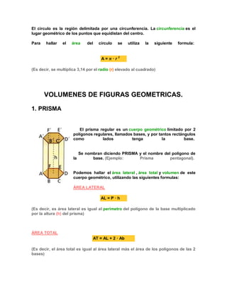 El círculo es la región delimitada por una circunferencia. La circunferencia es el
lugar geométrico de los puntos que equidistan del centro.
Para hallar el área del círculo se utiliza la siguiente formula:
A = · r 2
(Es decir, se multiplica 3,14 por el radio (r) elevado al cuadrado)
VOLUMENES DE FIGURAS GEOMETRICAS.
1. PRISMA
El prisma regular es un cuerpo geométrico limitado por 2
polígonos regulares, llamados bases, y por tantos rectángulos
como lados tenga la base.
Se nombran diciendo PRISMA y el nombre del polígono de
la base. (Ejemplo: Prisma pentagonal).
Podemos hallar el área lateral , área total y volumen de este
cuerpo geométrico, utilizando las siguientes formulas:
ÁREA LATERAL
AL = P · h
(Es decir, es área lateral es igual al perímetro del polígono de la base multiplicado
por la altura (h) del prisma)
ÁREA TOTAL
AT = AL + 2 · Ab
(Es decir, el área total es igual al área lateral más el área de los polígonos de las 2
bases)
 