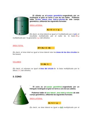 El cilindro es el cuerpo geométrico engendrado por un
rectángulo al girar en torno a uno de sus lados. Podemos
hallar el área lateral , área total y volumen de este cuerpo
geométrico, utilizando las siguientes formulas:
ÁREA LATERAL
AL = 2 · · r · g
(Es decir, es área lateral es igual a 2 multiplicado por ( pi ), el
resultado multiplicado por el radio de la base (B) y
multiplicado por la generatriz ( g ) del cilindro)
ÁREA TOTAL
AT = AL + 2 · Ab
(Es decir, el área total es igual al área lateral más las áreas de los dos círculos de
las bases)
VOLUMEN
V = Ab · h
(Es decir, el volumen es igual al área del círculo de la base multiplicado por la
altura ( h ) del cilindro)
5. CONO
.
El cono es un cuerpo geométrico engendrado por un
triángulo rectángulo al girar en torno a uno de sus catetos.
Podemos hallar el área lateral , área total y volumen de este
cuerpo geométrico, utilizando las siguientes formulas:
ÁREA LATERAL
AL = · r · g
(Es decir, es área lateral es igual a (pi) multiplicado por el
 