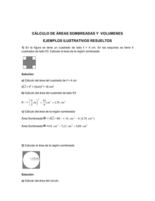 CÁLCULO DE ÁREAS SOMBREADAS Y VOLUMENES
EJEMPLOS ILUSTRATIVOS RESUELTOS
1) En la figura se tiene un cuadrado de lado ℓ = 4 cm. En las esquinas se tiene 4
cuadrados de lado ℓ/3. Calcular el área de la región sombreada
Solución:
a) Cálculo del área del cuadrado de ℓ = 4 cm
A = ℓ2
= (4cm)2
= 16 cm2
b) Cálculo del área del cuadrado de lado ℓ/3
=
c) Cálculo del área de la región sombreada
Área Sombreada = A - 4 =
Área Sombreada =
2) Calcular el área de la región sombreada
Solución:
a) Cálculo del área del círculo
22
2
78,1
9
16
3
4
cmcmcm 





)78,1(416 22
cmcm 
222
88,812,716 cmcmcm 
 