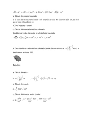 b) Cálculo del área del cuadrado
Si el radio de la circunferencia es 4cm, entonces el lado del cuadrado es 8 cm, es decir
que el área del cuadrado es:
A = ℓ2
= (8cm)2
= 64 cm2
c) Cálculo del área de la región sombreada
Se obtiene al restar el área del círculo de la del cuadrado
3) Calcular el área de la región sombreada (sector circular) en donde cm y el
ángulo es un tercio de 3600
Solución:
a) Cálculo del radio r:
Si
b) Cálculo del ángulo
c) Cálculo del área del sector circular:
22222
24,501614,316)4( cmcmcmcmArA  
3
1
27
1







r
cmr
3
1
27
1







   cmr 32727
1
27 3
3
13
1







00
120360
3
1

 
