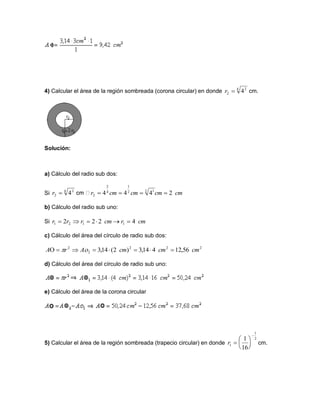 4) Calcular el área de la región sombreada (corona circular) en donde cm.
Solución:
a) Cálculo del radio sub dos:
Si
b) Cálculo del radio sub uno:
Si
c) Cálculo del área del círculo de radio sub dos:
d) Cálculo del área del círculo de radio sub uno:
e) Cálculo del área de la corona circular
5) Calcular el área de la región sombreada (trapecio circular) en donde cm.
4 2
2 4r
4 2
2 4r cmcmcmcmr 2444 2 12
1
4
2
2 
cmrcmrrr 4222 1121 
222
2
2
56,12414,3)2(14,3 cmcmcmArA  
2
1
1
16
1







r
 
