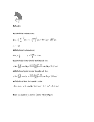 Solución:
a) Cálculo del radio sub uno:
Si cm = cm = cm
cm
b) Cálculo del radio sub uno:
Si
c) Cálculo del sector circular de radio sub uno:
d) Cálculo del sector circular de radio sub dos:
e) Cálculo del área del trapecio circular:
6) De una pizza se ha comido como indica la figura:
2
1
1
16
1







r
2
1
1
1
16






r  2
1
16 2 1
16
41 r
2
1
2
r
r  cm
cm
r 2
2
4
2 
 