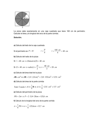 La pizza cabe exactamente en una caja cuadrada que tiene 160 cm de perímetro.
Calcular el área y la longitud del arco de la parte comida.
Solución.
a) Cálculo del lado de la caja cuadrada
Si el perímetro es
b) Cálculo del radio de la pizza
Si
Si
c) Cálculo del área total de la pizza
d) Cálculo del área de la parte comida
e) Cálculo del perímetro de la pizza
f) Cálculo de la longitud del arco de la parte comida
4P
4
P
 cm
cm
40
4
160

cmDDiámetrocm 40)(40 
cm
cm
r
D
rradiocmD 20
2
40
2
)(40 
cmcmPrP 6,1252014,322  
cmcmaPa 7,156,125
8
1
8
1


 