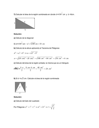 7) Calcular el área de la región sombreada en donde d = cm y b =8cm.
Solución:
a) Cálculo de la diagonal:
Si d = cm
b) Cálculo de la altura aplicando el Teorema de Pitágoras:
c) Cálculo del área de la región pintada, la misma que es un triángulo:
A =
9) Si d = cm. Calcular el área de la región sombreada
Solución:
a) Cálculo del lado del cuadrado
Por Pitágoras
2
1
100
2
1
100 cmcmd 101002 1

22222
bdabad 
cmcmcmcmcmcma 63664100)8()10( 22222

2
2
24
2
48
2
68
2
cm
cmcmcmab




2
2
2
22222 d
dd  
 