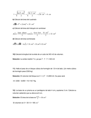 b) Cálculo del área del cuadrado
c) Cálculo del área del triángulo sin sombrear
d) Cálculo del área sombreada
10) Calcule la longitud de la arista de un cubo de 343 m3 de volumen.
Solución: La arista medirá 7 m, ya que 7 · 7 · 7 = 343 m3
11). Halla el peso de un bloque cúbico de hormigón de 1,9 m de lado. (Un metro cúbico
de hormigón pesa 2350 kg)
Solución: El volumen del bloque es V = = 6,859 m3. Su peso será
m= 2350 · 6,859 = 16.118,7 Kg.
12). La base de un prisma es un pentágono de lado 4 cm y apotema 3 cm. Calcula su
volumen sabiendo que su altura es 6 cm.
Solución: El área de la base es
El volumen es V = 30· 6 = 180
  cmcm
cmcm
636
2
236
2
26 2
2
2



 