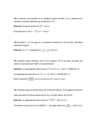13) La base de una pirámide es un octágono regular de lado 3 cm y apotema 4cm.
Calcula su volumen sabiendo que su altura es 7 cm.
Solución: El área de la base es
El volumen es V= 48. 7 = = 112
14) Se echan 7 de agua en un recipiente cilíndrico de 3 cm de radio .Qué altura
alcanzará el agua?
Solución: V= despejando h = = =0,24 cm
15) ¿Cuántos cubos cilíndricos, de 47 cm de altura y 16 cm de radio, se tienen que
vaciar en una piscina de 10x6x1,5 m para llenarla?
Solución: La capacidad de cada cubo es V= 3,14 · 16cm = 110980,16
La capacidad de la piscina es V= 10 · 6 · 1,5 = 90 = 90.000.000
Serán necesarios
16) ¿Cuántas copas se pueden llenar con 6 litros de refresco, si el recipiente cónico de
cada copa tiene una altura interior de 6,5 cm y un radio interior de 3,6 cm?
Solución: La capacidad de cada copa es V=
Teniendo en cuenta que 6 Lt son 6000 se pueden llenar con
 