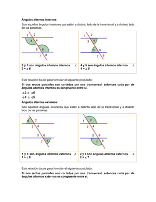 Ángulos alternos internos:
Son aquellos ángulos interiores que están a distinto lado de la transversal y a distinto lado
de las paralelas.
3 y 6 son ángulos alternos internos ∠
3 = ∠ 6
4 y 5 son ángulos alternos internos ∠
4 = ∠ 5
Esta relación da pie para formular el siguiente postulado:
Si dos rectas paralelas son cortadas por una transversal, entonces cada par de
ángulos alternos internos es congruente entre sí.
Ángulos alternos externos:
Son aquellos ángulos exteriores que están a distinto lado de la transversal y a distinto
lado de las paralelas.
1 y 8 son ángulos alternos externos ∠
1 = ∠ 8
2 y 7 son ángulos alternos externos ∠
2 = ∠ 7
Esta relación da pie para formular el siguiente postulado:
Si dos rectas paralelas son cortadas por una transversal, entonces cada par de
ángulos alternos externos es congruente entre sí.
 
