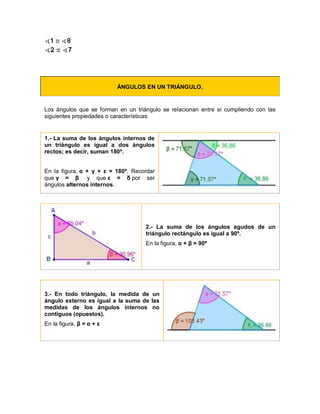 ÁNGULOS EN UN TRIÁNGULO.
Los ángulos que se forman en un triángulo se relacionan entre sí cumpliendo con las
siguientes propiedades o características:
1.- La suma de los ángulos internos de
un triángulo es igual a dos ángulos
rectos; es decir, suman 180º.
En la figura, α + γ + ε = 180º. Recordar
que γ = β y que ε = δ por ser
ángulos alternos internos.
2.- La suma de los ángulos agudos de un
triángulo rectángulo es igual a 90º.
En la figura, α + β = 90º
3.- En todo triángulo, la medida de un
ángulo externo es igual a la suma de las
medidas de los ángulos internos no
contiguos (opuestos).
En la figura, β = α + ε
 
