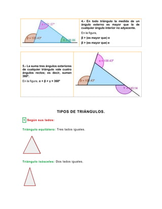 4.- En todo triángulo la medida de un
ángulo externo es mayor que la de
cualquier ángulo interior no adyacente.
En la figura,
β > (es mayor que) α
β > (es mayor que) e
5.- La suma tres ángulos exteriores
de cualquier triángulo vale cuatro
ángulos rectos; es decir, suman
360º.
En la figura, α + β + γ = 360º
TIPOS DE TRIÁNGULOS.
1 Según sus lados:
Triángulo equilátero: Tres lados iguales.
Triángulo isósceles: Dos lados iguales.
 