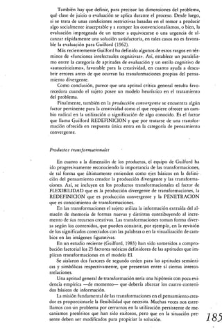 También hay que definir, para precisar las dimensiones del problema,
qué clase de juicio o evaluación se aplica durante el proceso. Desde luego,
si se trata de unas condiciones restrictivas basadas en el temor a producir
algo socialmente inaceptable y a romper los convencionalismos, o bien, la
evaluación impregnada de un temor a equivocarse o una urgencia de al-
canzar rápidamente una solución satisfactoria, en tales casos no es favora-
ble la evaluación para Guilford (1962).
    Más recientemente Guilford ha definido algunos de estos rasgos en tér-
minos de «funciones intelectuales cognitivas». Así, establece un paralelis-
mo entre la categoría de aptitudes de evaluación y un estilo cognitivo de
«autocriticismo», favorable para la creatividad, en cuanto ayuda a descu-
brir errores antes de que ocurran las transformaciones propias del pensa-
miento divergente.
    Corno conclusión, parece que una aptitud crítica general resulta favo-
recedora cuando el sujeto posee un modelo heurístico en el tratamiento
del problema.
    Finalmente, también en la producción convergente se encuentra algún
factor pertinente para la creatividad como el que requiere ofrecer un cam-
bio radical en la utilización o significación de algo conocido. Es el factor
que llama Guilford REDEFINICION y que por tratarse de una transfor-
mación ofrecida en respuesta única entra en la categoría de pensamiento
convergente.


Productos transformacionales

    En cuanto a la dimensión de los productos, el equipo de Guilford ha
ido progresivamente reconociendo la importancia de las transformaciones,
de tal forma que últimamente entienden como ejes básicos en la defini-
ción del pensamiento creador la producción divergente y las transforma-
ciones. Así, se incluyen en los productos transformacionales el factor de
FLEXIBILIDAD que es la producción divergente de transformaciones, la
REDEFINICION que es producción convergente y la PENETRACION
que es conocimiento de transformaciones.
    En las transformaciones el sujeto utiliza la información extraída del al-
macén de Memoria de formas nuevas y distintas contribuyendo al incre-
mento de us recursos creativos. Las transformaciones toman forma diver-
sa según los contenidos, que pueden consistir, por ejemplo, en la revisión
de los significados conectados con las palabras o en la visualización de cam-
bios en las imágenes figurativas.
    En un estudio reciente (Guilford, 1983) han sido sometidos a compro-
bación factorial los 25 factores teóricos definidores de las aptitudes que im-
plican transformaciones en el modelo El.
    Se aislaron dos factores de segundo orden para las aptitudes semánti-
cas y simbólicas respectivamente, que presentan entre sí ciertas interco-
rrelaciones.
    Una aptitud general de transformación sería una hipótesis con poca evi-
dencia empírica —de momento— que debería abarcar los cuatro conteni-
dos básicos de información.
    La misión fundamental de las transformaciones en el pensamiento crea-
dor es proporcionarle la flexibilidad que necesita. Muchas veces nos estre-
llamos con un problema por cerrarnos en la utilización persistente de me-
canismos pretéritos que han sido exitosos, pero que en la situación pre-
sente deben ser modificados para propiciar la solución.                          185
 