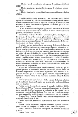 — Fluidez verbal o producción divergente de unidades simbólicas
(DSU)
    — Fluidez asociativa o producción divergente de relaciones semánti-
cas (DMR)
    — Fluidez ideacional o producción divergente de unidades semánticas
(DMU)

    El problema básico en los tests de esta clase está en encontrar el nivel
óptimo de restricción. Un test con restricciones simples y potencial exten-
so es el de «Brick Uses» donde el sujeto en un tiempo de 5 minutos debe
enumerar la mayor cantidad de usos posibles y diferentes que se le ocu-
rran para un ladrillo.
    Un test de restricciones complejas y potencial reducido es el de «Plot
Tittles» cuya ejecución consiste en inventar la mayor cantidad de títulos
posibles para una breve historieta.
    En un trabajo posterior (Guilford y Christensen, 1963) investigaron so-
bre el efecto de las condiciones de aplicación en la composición factorial
resultante. Así, se concluye que los tests de fluidez deben tener un tiempo
límite; si no se restringe el tiempo de ejecución, la saturación de las pun-
tuaciones en este factor puede ser nula.
    Se planteó que en la ejecución de los tests de fluidez, donde hay que
producir múltiples y alternativas respuestas, en el primer momento el su-
jeto da aquellas respuestas que le son más disponibles y después las más
indirectas; es decir, que mientras que las primeras respuestas constituirían
un índice más puro de fluidez, las últimas debieran saturar en originali-
dad. Hipótesis que no fue confirmada ya que las respuestas menos comu-
nes en los últimos momentos no necesariamente son índices de origina-
lidad. Incluso se comprueba en algún caso, en concreto en el test de «Con-
trolled Associations» que mientras los tres primeros minutos de ejecución
saturan en el factor de fluidez asociativa, los dos últimos no tienen peso
significativo en ningún factor.
    Se confirma finalmente, que en los tests de fluidez, donde hay que or-
ganizar palabras en oraciones o discursos con sentido, cuanto mayor sea
el número de palabras a utilizar, mayor importancia tiene la fluidez de ex-
presión, mientras que si se utilizan pocos términos imponiendo alguna
condición sobre las letras de las palabras a combinar, influye la fluidez
verbal.
    Finalizáremos con la enumeración de los factores de fluidez definidos
en el modelo EI describiendo algún test característico en la medición de
cada uno de ellos:
    Fluidez verbal: Producción divergente de unidades simbólicas (DSU).
Factor idéntico al W de Thurstone cuya ejecución es ajena a la utilización
de un material significativo, ya que la producción verbal en este caso se
toma como enumeración de símbolos. Es el caso, por ejemplo, de enume-
rar la mayor cantidad posible de palabras que empiezan por una letra dada.
    Test de «Word Fluency»: Escribir palabras que contengan una letra de-
terminada. Por ejemplo, la «o».
    Fluidez asociativa: Producción divergente de relaciones semánticas
(DMR).
    Test de «Simile Insertions»: Proponer diferentes adjetivos para com-
pletar símiles. Por ejemplo: «La niebla es tan ... como una esponja».
    Fluidez ideativa: Producción divergente de unidades semánticas
(DMU).
    Test de «Brick Uses».                                                      187
 