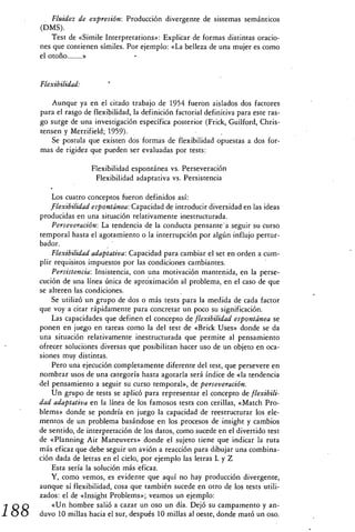 Fluidez de expresión: Producción divergente de sistemas semánticos
      (DMS).
          Test de «Simile Interpretations»: Explicar de formas distintas oracio-
      nes que contienen símiles. Por ejemplo: «La belleza de una mujer es como
      el otoño 	


      Flexibilidad:

          Aunque ya en el citado trabajo de 1954 fueron aislados dos factores
      para el rasgo de flexibilidad, la definición factorial definitiva para este ras-
      go surge de una investigación específica posterior (Frick, Guilford, Chris-
      tensen y Merrifield; 1959).
          Se postula que existen dos formas de flexibilidad opuestas a dos for-
      mas de rigidez que pueden ser evaluadas por tests:

                       Flexibilidad espontánea vs. Perseveración
                        Flexibilidad adaptativa vs. Persistencia

          Los cuatro conceptos fueron definidos así:
          flexibilidad espontánea: Capacidad de introducir diversidad en las ideas
      producidas en una situación relativamente inestructurada.
          Perseveración: La tendencia de la conducta pensante' a seguir su curso
      temporal hasta el agotamiento o la interrupción por algún influjo pertur-
      bador.
          Flexibilidad adaptativa: Capacidad para cambiar el set en orden a cum-
      plir requisitos impuestos por las condiciones cambiantes.
          Persistencia: Insistencia, con una motivación mantenida, en la perse-
      cución de una línea única de aproximación al problema, en el caso de que
      se alteren las condiciones.
          Se utilizó un grupo de dos o más tests para la medida de cada factor
      que voy a citar rápidamente para concretar un poco su significación.
          Las capacidades que definen el concepto de flexibilidad espontánea se
      ponen en juego en tareas como la del test de «Brick Uses» donde se da
      una situación relativamente inestructurada que permite al pensamiento
      ofrecer soluciones diversas que posibilitan hacer uso de un objeto en oca-
      siones muy distintas.
          Pero una ejecución completamente diferente del test, que persevere en
      nombrar usos de una categoría hasta agotarla será índice de «la tendencia
      del pensamiento a seguir su curso temporal», de perseveración.
          Un grupo de tests se aplicó para representar el concepto de flexibili-
      dad adaptativa en la línea de los famosos tests con cerillas, «Match Pro-
      blems» donde se pondría en juego la capacidad de reestructurar los ele-
      mentos de un problema basándose en los procesos de insight y cambios
      de sentido, de interpretación de los datos, como sucede en el divertido test
      de «Planning Air Maneuvers» donde el sujeto tiene que indicar la ruta
      más eficaz que debe seguir un avión a reacción para dibujar una combina-
      ción dada de letras en el cielo, por ejemplo las letras L y Z
          Esta sería la solución más eficaz.
          Y, como vemos, es evidente que aquí no hay producción divergente,
      aunque sí flexibilidad, cosa que también sucede en otro de los tests utili-
      zados: el de «Insight Problems»; veamos un ejemplo:
          «Un hombre salió a cazar un oso un día. Dejó su campamento y an-
188   duvo 10 millas hacia el sur, después 10 millas al oeste, donde mató un oso.
 