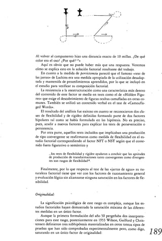 ±


 Al volver al campamento hizo una distancia exacta de 10 millas. ¿De qué
 color era el oso? ¿Por qué? 17»
     Aquí es obvio que no puede haber más que una respuesta. Veremos
 cómo se explica esto en la solución factorial resultante del trabajo.
     En cuanto a la medida de persistencia pareció que el famoso «test de
 las jarras» de Luchins era una medida apropiada de la utilización desadap-
 tada y mantenida de procedimientos aprendidos, por lo que se incluyó en
 el estudio para verificar su composición factorial.
     La resistencia a la reestructuración como una característica más dentro
 del contenido de este factor se medía en tests como el de «Hidden Figu-
 res» que exige el descubrimiento de figuras ocultas camufladas en otras co-
 munes. También se utilizó un contenido verbal en el test de «Camoufla-
 ged Words».
     El resultado del análisis fue exitoso en cuanto se reconocieron dos cla-
 ses de flexibilidad y de rigidez definidas formando parte de dos factores
 bipolares tal como se había formulado en las hipótesis. No es preciso,
 pues, acudir a nuevos factores para explicar los tests de perseveración o
 persistencia.
     Por otra parte, aquellos tests incluidos que implicaban una producción
 de tipo convergente se reafirmaron como medida de flexibilidad en el es-
 tudio factorial correspondiendo al factor NFT o NST según que el conte-
 nido fuera figurativo o semántico y

          ...los tests de flexibilidad y rigidez ayudaron a concluir que las aptitudes
          de producción de transformaciones tanto convergentes como divergen-
          tes son rasgos de flexibilidad".

     Finalmente, por lo que respecta al test de las «jarras de agua» su na-
 turaleza factorial tiene que ver con los factores de razonamiento general
 y evaluación lógica sin alcanzarse ninguna saturación en los factores de fle-
 xibilidad.


 Originalidad:

     La significación psicológica de este rasgo es compleja, aunque los es-
 tudios factoriales hayan demostrado la saturación máxima de las diferen-
 tes medidas en un único factor.
     Aunque la primera formulación del año 50 pergeñaba dos interpreta-
 ciones para este rasgo, posteriormente en 1953 Wilson, Guilford y Chris-
• tensen definieron tres subhipótesis materializadas en otros tantos tipos de
 pruebas que han sido comprobadas experimentalmente pero, como digo,
 saturando en un único factor de originalidad:                                           189
 