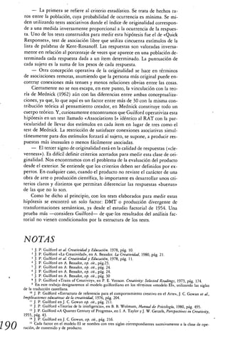 — La primera se refiere al criterio estadístico. Se trata de hechos ra-
       ros entre la población, cuya probabilidad de ocurrencia es mínima. Se mi-
      den utilizando tests asociativos donde el índice de originalidad correspon-
      de a una medida inversamente proporcional a la ocurrencia de la respues-
       ta. Uno de los tests construidos para medir esta hipótesis fue el de «Quick
      Responses», test de asociación libre que utiliza cincuenta estímulos de la
      lista de palabras de Kent-Rosanoff. Las respuestas son valoradas inversa-
      mente en relación al porcentaje de veces que aparece en una población de-
      terminada cada respuesta dada a un ítem determinado. La puntuación de
      cada sujeto es la suma de los pesos de cada respuesta.
           — Otra concepción operativa de la originalidad se hace en términos
      de asociaciones remotas, asumiendo que la persona más original puede en-
      contra• conexiones más tenues y menos relaciones obvias entre las cosas.
           Ciertamente no se nos escapa, en este punto, la vinculación con la teo-
      ría de Mednick (1962) aún con las diferencias entre ambas conceptualiza-
      ciones, ya que, lo que aquí es un factor entre más de 30 con la misma con-
      tribución teórica al pensamiento creador, en Mednick constituye todo un
      cuerpo teórico. Y, curiosamente encontramos que Guilford operativiza esta
      hipótesis en un test llamado «Associations I» idéntico al RAT con la par-
      ticularidad de llevar dos estímulos en cada ítem en lugar de tres como el
      test de Mednick. La restricción de satisfacer conexiones asociativas simul-
      táneamente para dos estímulos forzará al sujeto, se supone, a producir res-
      puestas más inusuales o menos fácilmente asociadas.
           — El tercer signo de originalidad está en la calidad de respuestas («de-
      verness»). Es difícil definir criterios acertados para medir esta clase de ori-
      ginalidad. Nos encontramos con el problema de la evaluación del producto
      desde el exterior. Se entiende que los criterios deben ser definidos por ex-
      pertos. En cualquier caso, cuando el producto no reviste el carácter de una
      obra de arte o producción científica, lo importante es desarrollar unos cri-
      terios claros y distintos que permitan diferenciar las respuestas «buenas»
      de las que no lo son.
           Como he dicho al principio, con los tests elaborados para medir estas
      hipótesis se encontró un solo factor: DMT o producción divergente de
      transformaciones semánticas, ya desde el estudio factorial de 1954. Una
      prueba más —considera Guilford— de que-los resultados del análisis fac-
      torial no vienen condicionados por la estructura de los tests.



      NOTAS
              J. P. Guilford et al. Creatividad y Educación. 1978, pág. 10.
              J. P. Guilford «La Creatividad», en A. Beaudot. La Creatividad, 1980, pág. 21.
            3 J. P. Guilford et al. Creatividad y Educación, 1978, pág. 11.
            4 J. P. Guilford en A. Beaudot, op. cit., pág.23.
            5 J. P. Guilford en A. Beaudot, op. cit., pág. 24.
            6 J. P. Guilford en A. Beaudot, op. cit., pág. 24.
            7 J. P. Guilford en A. Beaudot, op. cit., pág. 30
              J. P. Guilford «Traits of Creativity», en P. E. Vernon. Creativity: Selected Readings, 1973, pág. 174.
            9 En este trabajo designaremos al modelo guilfordiano en los términos «modelo El», utilizando las siglas
      de la traducción castellana.
          '° J. P. Guilford «Estructura de referencia para el comportamiento creativo en el Arte», J. C. Gowan et al.,
      Implicaciones educativas de la creatividad, 1976, pág. 204.
             J. P. Guilford en J. C. Gowan op. cit., pág. 211.
          12 J. P. Guilford «Teorías de la inteligencia», en B. B. Wolmam, Manual de Psicología, 1980, pág. 495.
          13 J. P. Guilford «A Quarter Century of Progress», en I. A. Taylor y J. W. Getzels, Perspectives in Creativity,
      1955, pág. 43.
          " J. P. Guilford en J. C. Gowan, op. cit., pág. 216.

190       t5 Cada factor en el modelo El se nombra con tres siglas correspondientes sucesivamente a la clase de ope-
      ración, de contenido y de producto.
 