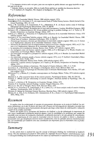 '6 La respuesta correcta sería «un pez», pues con una espina se podría obtener una aguja haciendo un agu-
jero que sirva de ojo.
    ' 7 Solución: blanco; un oso polar. Sólo en el polo Norte podrían ser posibles las distancias descritas.
    " J. P. Guilford y R. Hoepfner, The Analysis of Intelligente, 1971, pág. 164.


Referencias
BEAUDOT, A. La Creatividad. Madrid: Narcea, 1980 (edición original, 1973).
CHRISTHINSEN, P. R. y GUILFORD, J. P. «An experimental Study of Verbal fluency factors». British Journal of Sta-
   tistical Psychology, 1963, 16, 1-26.
FRICK, J. W.; GUILFORD, J. P.; CHRISTENSEN, P. R., y MERRIFIELD, P. R. «A Factor analitic study of thinking».
   Educational and Psychological Measurement, 1959, 19, 469-96.
GALTON, F. Hereditary Genius: An lnquiry into its LAWS and Consequences. Londres: MacMillan Company, 1869.
GETZELS, J. W., y CSIKSZENTMIHALYI, M. «From problem solving to problem finding», en I. A. Taylor y J. W.
    Getzels. Perspectives in Creativity. Chicago: Aldine, 1975.
GOWAN, J. C.; DEMOS, E., y TORRANCE, E. P. Implicaciones educativas de la creatividad. Salamanca: Anaya, 1976
    (edición original, 1967).
GUILFORD, J. P. «La creativklád» .(edición original, 1950), en A. Beaudot. La Creatividad. Madrid: Narcea, 1980.
— «Three faces oí' intellect». American Psychologist, 1959, 14, 469-79.
— «Factores que favorecen y factores que obstaculizan la creatividad» (edición original, 1962), en J. C. Gowan
   et al. Implicaciones educativas de la creatividad. Salamanca: Anaya, 1976.
— «Estructura de referencia para el comportamiento creativo en el arte». (edición original, 1965), en J. C. Go-
   wan, el al. Implicaciones educativas de la creatividad. Salamanca: Anaya, 1976.
— La naturaleza de la inteligencia humana. Buenos Aires: Paidós, 1977 (edición original, 1967).
— «La inteligencia tiene tres facetas» (edición original, 1968), en F. J. McGuigan y P. J. Woods, Estudios con-
   temporáneos en Psicología. Méjico: Trillas, 1974.
— «La creatividad: retrospectiva y prospectiva» (edición original, 1970), en A. Beaudot. La creatividad. Madrid:
   Narcea, 1980.
— «La creatividad: presente, pasado y futuro» (edición original, 1971), en J. P. Guilford. Creatividad y Educa-
   ción. Buenos Aires: Paidós, 1978.
— Creatividad y Educación. Buenos Aires: Paidós, 1978 (edición original, 1971).
— «Creativity: a quarter century of progress», en I. Taylor y J. W. Getzels, Perspectives in Creativity. Chicago:
   Aldine, 1975.
— «Transformations abilities or functions». The Journal of Creative Behavior, 1983, 17, 2, 75-83.
GUILFORD, J. P., y HOEPFNER, R. The Analysis of Intelligente. Nueva York: McGraw-Hill, 1971.
HADAMARD, J. Essai sur la Psychologie de l'Invention dans le Domaine Mathématique. París: Bordas, 1975 (edi-
   ción original, 1945).
MCGUIGAN, F. J., y WOODS, P. J. Estudios contemporáneos en Psicología. Méjico: Trillas, 1974 (edición original,
    1972).
MEDNICK S. A. «The associative basis of the creative process». Psychological Review, 1962, 69, 220-232.
PATRICK, C. «Whole and pan relationship in creative thought». American Journal of Psychology, 1941, 54,
    128-31.
TAYLOR, I., y GETZELS, J W Perspectives in Creativity. Chicago: Aldine, 1975.
VERNON, P. E. Creativity: Selected Readings. Londres: Penguin Education, 1973.
WALLAS, G. The Art of Thought. Nueva York: Harcourt Brace, 1926.
WILSON, R. G.; GUILFORD, J. P.; CHRISTENSEN, P. R. y LEWIS, D. J. «A factor-analytic study of creative thinking
   abilities». Psychomet rica, 1954, 19, 297-311.
WOLMAN, B. Manual de Psicología General. Barcelona: Martínez Roca, 1980 (edición original, 1973).
WITKIN, H. A.; DYK, R. B.; FATERSON, H.F.; GOODENOUGH, D. R., y KARP, S. A. Psychological Differentiation.
   NYC; Wiley, 1974.


Resumen
    Se analiza cómo ha evolucionado el concepto de pensamiento divergente en la teoría de Guilford. Las pri-
meras definiciones en el año 50 dentro del marco del «Proyecto de Investigación de Aptitudes» postulan una
serie de rasgos distintivos para el pensamiento divergente que luego serían objeto de confirmación o refutación
a partir de los estudios factoriales.
    Dentro del modelo de la «Estructura del Intelecto» de Guilford, se ha ido delimitando la importancia de
tales rasgos modificando la definición inicial de algunos, como la sensibilidad a los problemas que, aunque fue
concebida como un factor de evaluación, finalmente su definición factorial es de una aptitud de conocimiento;
rechazando la importancia de otros para la creatividad, como los factores de análisis y síntesis o, finalmente
potenciando otros que inicialmente tuvieron menor consideración, como las aptitudes para las transformaciones
que, son consideradas por Guilford como una contribución tan importante para la creatividad como la produc-
ción divergente.


Sum mary
    In this article there is analized the way the concept of divergent thinking has evolutioned in ' Guilford's
theory. The first definition presented in 1950 within the «Aptitude Research Project» stated distinctive traits
for divergent thinking that would afterwards be the subject of confirmation or refutation by the factorial studies.   19 1
 