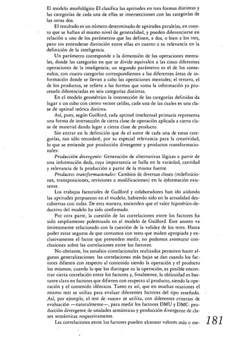 El modelo morfológico EI clasifica las aptitudes en tres formas distintas y
las categorías de cada una de ellas se interseccionan con las categorías de
las otras dos.
    El resultado es un número determinado de aptitudes paralelas, en cuan-
to que se hallan al mismo nivel de generalidad, y pueden diferenciarse en
relación a uno de los parámetros que las definen, a dos, o bien a los tres,
pero sin entenderse distinción entre ellas en cuanto a su relevancia en la
definición de la inteligencia.
    Un parámetro corresponde a la dimensión de las operaciones menta-
les, donde las categorías en que se divide equivalen a las cinco diferentes
operaciones de la inteligencia; un segundo parámetro es el de los conte-
nidos, con cuatro categorías correspondientes a las diferentes áreas de in-
formación donde se llevan a cabo las operaciones mentales; el tercero, el
de los productos, se refiere a las formas que toma la información ya pro-
cesada diferenciadas en seis categorías distintas.
    En el modelo geométrico la intersección de las categorías definidas .da
lugar a un cubo con ciento veinte celdas, cada una de las cuales es una cla-
se de aptitud teórica distinta.
    Así, pues, según Guilford, cada aptitud intelectual primaria representa
una forma de intersección de cierta clase de operación aplicada a cierta cla-
se de material dando lugar a cierta clase de producto.
    Sin entrar en la definición que da el autor de cada una de estas cate-
gorías, tan sólo recordaré, por su especial relevancia para la creatividad,
lo que se entiende por producción divergente y productos transformacio-
nales:
    Producción divergente: Generación de alternativas lógicas a partir de
una información dada, cuya importancia se halla en la variedad, cantidad
y relevancia de la producción a partir de la misma fuente.
    Productos transformacionales: Cambios de diversas clases (redefinicio-
nes, transposiciones, revisiones o modificaciones) en la información exis-
tente.
    Los trabajos factoriales de Guilford y colaboradores han ido aislando
las aptitudes propuestas en el modelo, habiendo sido en la actualidad des-
cubiertas casi todas. De esta manera, entienden que el valor hipotético-de-
ductivo del modelo ha sido confirmado.
    Por otra parte, la cuestión de las correlaciones entre los factores ha
sido ampliamente polemizada en el modelo de Guilford. Este asunto va
íntimamente relacionado con la cuestión de la validez de los tests. Hasta
poder estar seguros de que contamos con tests que miden apropiada y ex-
clusivamente el factor que pretenden medir, no podemos aventurar con-
clusiones sobre las correlaciones entre los factores.
     No obstante, los estudios correlacionales realizados permiten hacer al-
gunas generalizaciones: las correlaciones más bajas se dan cuando los fac-
tores difieren con respecto al contenido siendo la operación y el producto
los mismos; cuando lo que los distingue es la operación, es posible encon-
trar cierta correlación entre los factores y, finalmente, la oblicuidad es bas-
tante clara en factores que difieren con respecto al producto, siendo la ope-
ración y el contenido idénticos. Tanto es así, que en muchas ocasiones el
mismo test se utiliza para evaluar diferentes factores del tipo reseñado.
Así, por ejemplo, el test de «usos» se utiliza, con diferentes criterios de
evaluación —naturalmente—, para medir los factores DMU y DMC: pro-
ducción divergente de unidades semánticas y producción divergente de cla-
ses semánticas respectivamente.
     Las correlaciones entre los factores pueden alcanzar valores más o me-       181
 