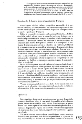 Si una persona destaca creativamente en dos o más campos de la ac-
         tividad diaria, puede ser porque tales campos se refieran a la misma cla-
         se de contenido o porque la persona sea alta en aptitudes pertenecientes
         a más de un área de contenido. Destacar en más de una categoría de con-
         tenido sería deseable especialmente en la ciencia o el drama. Pero las
         categorías de contenido informacional parecen presentar algunas limi-
         taciones en relación con la extensión de la creatividad de la persona".



Contribución de factores ajenos a la producción divergente

    Antes de pasar a definir los factores cognitivos responsables de la pro-
ducción creadora y su correspondencia con las casillas integrantes del mo-
delo El, resulta obligado aclarar la confusión muy común entre pensamien-
to creador y producción divergente.
    Si bien la producción divergente, desde que se elaboró el modelo El es
concebida, a nivel teórico, como la operación intelectual definidora de la
creatividad por antonomasia, no agota en absoluto toda la contribución in-
telectual a la producción creadora. Es cierto que lo más característico del
funcionamiento mental de la persona creadora es la divergencia, la pro-
ducción de diferentes alternativas de solución a los problemas, la libertad
de pensamiento que no se constriñe al ofrecimiento de una solución única
sino que presenta enfoques alternativos con soluciones diversas, pero es-
tas características no excluyen la presencia de otras operaciones mentales
no definibles como producción divergente mas cuya contribución es nece-
saria a la creatividad. Así, la operación de evaluación y los productos trans-
formacionales (incluso más allá de las operaciones divergentes) han sido
enfatizados por Guilford en numerosas ocasiones respecto de su contribu-
ción a la creatividad.
    De hecho, los rasgos de la creatividad que se iban postulando desde el
principio en el Proyecto de Investigación de Aptitudes no siempre se co-
rrespondían en el modelo El con algunos de los veinticuatro factores de
producción divergente al analizar su composición factorial. Tal es el caso
de la «sensibilidad a los problemas» concebida en un principio como un
factor de evaluación y definida después factorialmente en el modelo como
conocimiento de implicaciones, la «penetración» que es conocimiento de
transformaciones y la «redefinición» que es producción convergente de
transformaciones semánticas.
    Veamos primeramente la contribución de las demás operaciones, para
terminar con la referencia a los productos transformacionales como los re-
sultados típicos de las operaciones de pensamiento divergente.


Operaciones

    Las operaciones de memoria que, comúnmente han sido despreciadas
en su contribución no sólo a la creatividad sino también a la inteligencia
general, deben ser reconocidas en su función de sustento para el pensa-
miento. Una buena organización del material almacenado pertinente en la
resolución de problemas supone una indirecta, aunque valiosa aportación
a la creatividad. Una buena memoria, según Guilford, contribuye a pensar
con eficacia.
    Las operaciones de comprensión o entendimiento, reconocimiento o
descubrimiento que sirven para definir la operación de la cognición tie-
nen, naturalmente, una misión en el pensamiento creador. El darse cuen-              I 83
 
