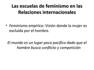 Las escuelas de feminismo en lasLas escuelas de feminismo en las
Relaciones internacionalesRelaciones internacionales
• Feminismo empírico: Visión donde la mujer es
excluída por el hombre.
El mundo es un lugar poco pacífico dado que el
hombre busca conflicto y competición
 