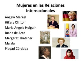 Mujeres en las RelacionesMujeres en las Relaciones
internacionalesinternacionales
Angela MerkelAngela Merkel
Hillary ClintonHillary Clinton
Maria Ángela HolguinMaria Ángela Holguin
Juana de ArcoJuana de Arco
Margaret ThatcherMargaret Thatcher
MalalaMalala
Piedad CórdobaPiedad Córdoba
 
