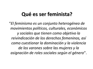 Qué es ser feminista?Qué es ser feminista?
“El feminismo es un conjunto heterogéneo de
movimientos políticos, culturales, económicos
y sociales que tienen como objetivo la
reivindicación de los derechos femeninos, así
como cuestionar la dominación y la violencia
de los varones sobre las mujeres y la
asignación de roles sociales según el género”.
 