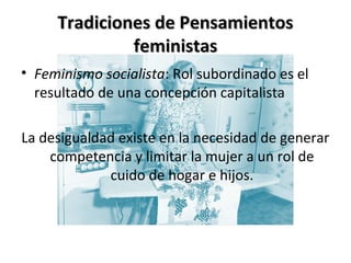 Tradiciones de PensamientosTradiciones de Pensamientos
feministasfeministas
• Feminismo socialista: Rol subordinado es el
resultado de una concepción capitalista
La desigualdad existe en la necesidad de generar
competencia y limitar la mujer a un rol de
cuido de hogar e hijos.
 