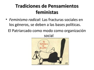 Tradiciones de PensamientosTradiciones de Pensamientos
feministasfeministas
• Feminismo radical: Las fracturas sociales en
los géneros, se deben a las bases políticas.
El Patriarcado como modo como organización
social
 