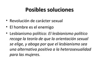 Posibles solucionesPosibles soluciones
• Revolución de carácter sexual
• El hombre es el enemigo
• Lesbianismo político: El lesbianismo político
recoge la teoría de que la orientación sexual
se elige, y aboga por que el lesbianismo sea
una alternativa positiva a la heterosexualidad
para las mujeres.
 