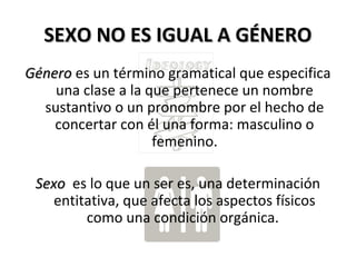 SEXO NO ES IGUAL A GÉNEROSEXO NO ES IGUAL A GÉNERO
GéneroGénero es un término gramatical que especifica
una clase a la que pertenece un nombre
sustantivo o un pronombre por el hecho de
concertar con él una forma: masculino o
femenino.
SexoSexo es lo que un ser es, una determinación
entitativa, que afecta los aspectos físicos
como una condición orgánica.
 