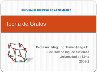 Estructuras Discretas en Computación




Teoría de Grafos



                Profesor: Mag. Ing. Pavel Aliaga E.
                       Facultad de Ing. de Sistemas
                               Universidad de Lima
                                             2009-2
 