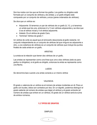 Son los nodos con los que se forman los grafos. Los grafos no dirigidos está
formado por un conjunto de vértices y de aristas; y un grafo dirigido está
compuesto por un conjunto de vértices y arcos (pares ordenados de vértices).

Se dice que un vértice es:

       Adyacente: Si tenemos un par de vértices de un grafo (U, V), y si tenemos
       un arista que los une, entonces U y V son vértices adyacentes y se dice que
       U es el vértice inicial y V el vértice adyacente.
       Aislado: Es el vértice de grado Cero.
       Terminal: Vértice de grado 1

Un vértice de corte es aquel que al removerlo desconecta al grafo restante. Un
conjunto independiente es un conjunto de vértices tal que ninguno es adyacente a
otro, y una cobertura de vértices es un conjunto de vértices que incluye los puntos
finales de cada arista en un grafo.

                                      ARISTAS

La arista es la relación que tienen dos vértices de un grafo.

Las aristas se representan como una línea que une a dos vértices (esto es para
grafos no dirigidos); si el grafo es dirigido, entonces la arista se representa como
una flecha.

                                       LAZOS

Se denomina lazo cuando una arista conecta a un mismo vértice



                                     VALENCIA

El grado o valencia de un vértice es el número de aristas incidentes en él. Para un
grafo con bucles, éstos son contados por dos. En un digrafo, podemos distinguir el
grado saliente (el número de aristas que dejan el vértice) y el grado entrante (el
número de aristas que entran en un vértice). El grado de un vértice sería la suma
de ambos números.



                              1.2 TIPOS DE GRAFOS



                                      SIMPLES



                                          4
 