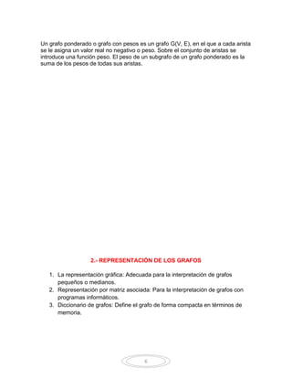 Un grafo ponderado o grafo con pesos es un grafo G(V, E), en el que a cada arista
se le asigna un valor real no negativo o peso. Sobre el conjunto de aristas se
introduce una función peso. El peso de un subgrafo de un grafo ponderado es la
suma de los pesos de todas sus aristas.




                   2.- REPRESENTACIÓN DE LOS GRAFOS

   1. La representación gráfica: Adecuada para la interpretación de grafos
      pequeños o medianos.
   2. Representación por matriz asociada: Para la interpretación de grafos con
      programas informáticos.
   3. Diccionario de grafos: Define el grafo de forma compacta en términos de
      memoria.




                                        6
 