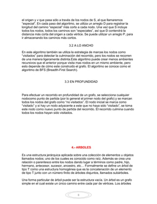 el origen y v que pasa sólo a través de los nodos de S, al que llamaremos
“especial”. En cada paso del algoritmo, se utiliza un arreglo D para registrar la
longitud del camino “especial” más corto a cada nodo. Una vez que S incluye
todos los nodos, todos los caminos son “especiales”, así que D contendrá la
distancia más corta del origen a cada vértice. Se puede utilizar un arreglo P, para
ir almacenando los caminos más cortos.

                                   3.2 A LO ANCHO

En este algoritmo también se utiliza la estrategia de marcas los nodos como
“visitados” para detectar la culminación del recorrido, pero los nodos se recorren
de una manera ligeramente distinta.Este algoritmo puede crear menos ambientes
recursivos que el anterior porque visita mas nodos en un mismo ambiente, pero
esto depende de cómo este construido el grafo. El algoritmo se conoce como el
algoritmo de BFS (Breadth-First Search).


                                3.3 EN PROFUNDIDAD



Para efectuar un recorrido en profundidad de un grafo, se selecciona cualquier
nodocomo punto de partida (por lo general el primer nodo del grafo) y se marcan
todos los nodos del grafo como “no visitados”. El nodo inicial se marca como
“visitado” y si hay un nodo adyacente a este que no haya sido “visitado”, se toma
este nodo como nuevo punto de partida del recorrido. El recorrido culmina cuando
todos los nodos hayan sido visitados.




                                     4.- ARBOLES

Es una estructura jerárquica aplicada sobre una colección de elementos u objetos
llamados nodos; uno de los cuales es conocido como raíz. Además se crea una
relación o parentesco entre los nodos dando lugar a términos como padre, hijo,
hermano, antecesor, sucesor, ancestro, etc… Formalmente se define un árbol de
tipo T como una estructura homogénea que es la concatenación de un elemento
de tipo T junto con un número finito de árboles disjuntos, llamados subárboles.

Una forma particular de árbol puede ser la estructura vacía. Un árbol es un grafo
simple en el cual existe un único camino entre cada par de vértices. Los árboles


                                         8
 