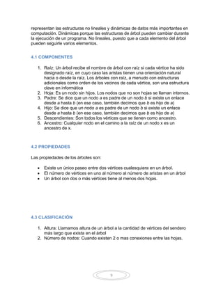 representan las estructuras no lineales y dinámicas de datos más importantes en
computación. Dinámicas porque las estructuras de árbol pueden cambiar durante
la ejecución de un programa. No lineales, puesto que a cada elemento del árbol
pueden seguirle varios elementos.


4.1 COMPONENTES

   1. Raíz: Un árbol recibe el nombre de árbol con raíz si cada vértice ha sido
      designado raíz, en cuyo caso las aristas tienen una orientación natural
      hacia o desde la raíz. Los árboles con raíz, a menudo con estructuras
      adicionales como orden de los vecinos de cada vértice, son una estructura
      clave en informática
   2. Hoja: Es un nodo sin hijos. Los nodos que no son hojas se llaman internos.
   3. Padre: Se dice que un nodo a es padre de un nodo b si existe un enlace
      desde a hasta b (en ese caso, también decimos que b es hijo de a)
   4. Hijo: Se dice que un nodo a es padre de un nodo b si existe un enlace
      desde a hasta b (en ese caso, también decimos que b es hijo de a)
   5. Descendientes: Son todos los vértices que se tienen como ancestro.
   6. Ancestro: Cualquier nodo en el camino a la raíz de un nodo x es un
      ancestro de x.



4.2 PROPIEDADES

Las propiedades de los árboles son:

      Existe un único paseo entre dos vértices cualesquiera en un árbol.
      El número de vértices en uno al número al número de aristas en un árbol
      Un árbol con dos o más vértices tiene al menos dos hojas.




4.3 CLASIFICACIÓN

   1. Altura: Llamamos altura de un árbol a la cantidad de vértices del sendero
      más largo que exista en el árbol
   2. Número de nodos: Cuando existen 2 o mas conexiones entre las hojas.




                                        9
 