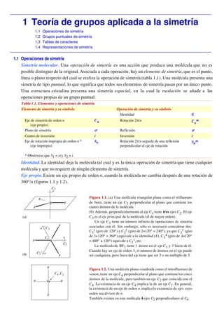 _________________________________________________________________________________________

      1 Teoría de grupos aplicada a la simetría
                1.1   Operaciones de simetría
                1.2   Grupos puntuales de simetría
                1.3   Tablas de caracteres
                1.4   Representaciones de simetría
_________________________________________________________________________________________
 1.1 Operaciones de simetría
     Simetría molecular. Una operación de simetría es una acción que produce una molécula que no es
     posible distinguir de la original. Asociada a cada operación, hay un elemento de simetría, que es el punto,
     línea o plano respecto del cual se realiza la operación de simetría (tabla 1.1). Una molécula presenta una
     simetría de tipo puntual, lo que significa que todos sus elementos de simetría pasan por un único punto.
     Una estructura cristalina presenta una simetría espacial, en la cual la traslación se añade a las
     operaciones propias de un grupo puntual.
     Tabla 1.1. Elementos y operaciones de simetría
     Elemento de simetría y su símbolo                            Operación de simetría y su símbolo
                                                                   Identidad                                          E
       Eje de simetría de orden n                     Cn             Rotación 2π/n                                    C nm
           (eje propio)
       Plano de simetría                              σ              Reflexión                                        σ
       Centro de inversión                            i              Inversión                                        i
       Eje de rotación impropia de orden n *          Sn             Rotación 2π/n seguida de una reflexión           Snm
           (eje impropio)                                            perpendicular al eje de rotación

       * Obsérvese que S1 = σ y S2 = i.
     Identidad. La identidad deja la molécula tal cual y es la única operación de simetría que tiene cualquier
     molécula y que no requiere de ningún elemento de simetría.
     Eje propio. Existe un eje propio de orden n, cuando la molécula no cambia después de una rotación de
     360°/n (figuras 1.1 y 1.2).
                             C3


                  F
                                                Figura 1.1. (a) Una molécula triangular plana como el trifluoruro
                            B             F     de boro, tiene un eje C 3 perpendicular al plano que contiene los
            F                                   cuatro átomos de la molécula.
                                                (b) Además, perpendicularmente al eje C 3 tiene tres ejes C 2. El eje
      (a)                                       C 3 es el eje principal de la molécula (el de mayor orden).
                                                    Un eje C 3 tiene un número infinito de operaciones de simetría
                                  F             asociadas con él. Sin embargo, sólo es necesario considerar dos:
                       C2
                                                C 31 (giro de 120°) y C 32 (giro de 2×120° = 240°), ya que C 33 (giro
                       C3                       de 3×120° = 360°) equivale a la identidad (E), C 3 4 (giro de 4×120°
            F               B                   = 480° ≡ 120°) equivale a C3 1, etc.
                                          C2
                                                    La molécula de BF3 tiene 1 átomo en el eje C 3 y 3 fuera de él.
                                                Cuando hay un eje de orden 3, el número de átomos en el eje puede
      (b)        C2
                                  F             ser cualquiera, pero fuera del eje tiene que ser 3 o un múltiplo de 3.


                        F
                                                Figura 1.2. Una molécula plano–cuadrada como el tetrafluoruro de
                                C4, C2          xenon, tiene un eje C 4 perpendicular al plano que contiene los cinco
                                                átomos de la molécula, pero también un eje C 2 que coincide con el
            F           Xe            F
                                                C 4. La existencia de un eje C 4 implica la de un eje C 2 . En general,
                                                la existencia de un eje de orden n implica la existencia de ejes cuyo
                        F
                                                orden sea divisor de n.
                                                También existen en esta molécula 4 ejes C2 perpendiculares al C4 .
 