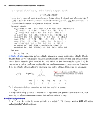10 | Determinación estructural de compuestos inorgánicos


          en la representación reducible Γν se obtiene aplicando la siguiente fórmula:

                                                       ni = (1/h)Σgrχ ν(R)χ i(R)
         donde h es el orden del grupo, gr es el número de operaciones de simetría equivalentes del tipo R,
         χ ν(R) es el caracter de la representación reducible frente a la operación R y χi(R) es el caracter de la
         representación irreducible, que aparece en la tabla de caracteres.
         En nuestro ejemplo:
             n(a1g) = (1/48) (1·6·1 + 8·0·1 + 6·0·1 + 6·2·1 + 3·2·1 + 1·0·1 + 6·0·1 + 8·0·1 + 3·4·1 + 6·2·1) = 1
             n(a2g) = (1/48) (1·6·1 + 0 + 0 + 6·2·(–1) + 3·2·1 + 0 + 0 + 0 + 3·4·1 + 6·2·(–1)) = 0
             n(e g) = (1/48) (1·6·2 + 0 + 0 + 6·2·0 + 3·2·2 + 0 + 0 + 0 + 3·4·2 + 6·2·0) = 1
             n(t1g) = (1/48) (1·6·3 + 0 + 0 + 6·2·1 + 3·2·(–1) + 0 + 0 + 0 + 3·4·(–1) + 6·2·(–1)) = 0
             n(t2g) = (1/48) (1·6·3 + 0 + 0 + 6·2·(–1) + 3·2·(–1) + 0 + 0 + 0 + 3·4·(–1) + 6·2·1) = 0
             n(a1u) = (1/48) (1·6·1 + 0 + 0 + 6·2·1 + 3·2·1 + 0 + 0 + 0 + 3·4·(–1) + 6·2·(–1)) = 0
             n(a2u) = (1/48) (1·6·1 + 0 + 0 + 6·2·(–1) + 3·2·1 + 0 + 0 + 0 + 3·4·(–1) + 6·2·1) = 0
             n(e u) = (1/48) (1·6·2 + 0 + 0 + 6·2·0 + 3·2·2 + 0 + 0 + 0 + 3·4·(–2) + 6·2·0) = 0
             n(t1u) = (1/48) (1·6·3 + 0 + 0 + 6·2·1 + 3·2·(–1) + 0 + 0 + 0 + 3·4·1 + 6·2·1) = 1
             n(t2u) = (1/48) (1·6·3 + 0 + 0 + 6·2·(–1) + 3·2·(–1) + 0 + 0 + 0 + 3·4·1 + 6·2·(–1)) = 0

         Por tanto:
            Γσ = a1g + eg + t1u
      Orbitales híbridos.¿A partir de qué tres orbitales atómicos se pueden construir tres orbitales híbridos
      dirigidos hacia los tres vértices de un triángulo equilátero? Estos son los orbitales que emplea el átomo
      central de una molécula plana como el BF3 para formar sus tres enlaces sigma (figura 1.11). La
      contestación se obtiene empleando la misma idea que en el caso anterior: el comportamiento de simetría
      de los tres orbitales híbridos debe ser el mismo que el de los tres orbitales atómicos que los construyen.

                     x                                                         Figura 1.11. Los tres orbitales híbridos con los
                         y
                                Grupo D3h                                      que se enlaza el átomo central de una molécula
                 z                                                             triangular plana.

                                      D3h         E       2C3       3C 2      σh       2S3      3σv
                                      Γhib        3         0        1         3        0        1

      Por el mismo procedimiento matemático que en el caso anterior, se deduce:
             Γhib = a1’ + e’
      A la representación a1’ pertenece el orbital s, y a la representación e’ pertenecen los orbitales x e y. Por
      tanto, los tres híbridos se pueden construir a partir de los orbitales s, px y py.
Bibliografía complementaria
      F. A. Cotton, “La teoría de grupos aplicada a la química”, Ed. Limusa, México, 1977, 452 páginas
      traducción de la 2ª edición en inglés.
 