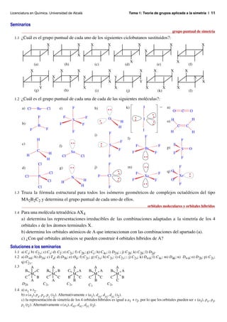 Licenciatura en Química. Universidad de Alcalá                                                        Tema 1: Teoría de grupos aplicada a la simetría | 11


Seminarios
                                                                                                                                                     grupo puntual de simetría
  1.1 ¿Cuál es el grupo puntual de cada uno de los siguientes ciclobutanos sustituidos?:
                               X                            X            X            X                           X                              X                             X
                                                                                                                          X
                                                            X
                                                                                                          X                                              X
                     (a)                      (b)                            (c)                    (d)                              (e)                             (f)
                 X                      X                   X                         X                           X              X                   X           X
                                    X               X            X                         Y                                                                               X
                                                                                      X                           Y                                                            X
                           Y                                     X                         X                              X                 X            X
                     (g)                      (h)                            (i)                    (j)                               (k)                            (l)

  1.2 ¿Cuál es el grupo puntual de cada una de cada de las siguientes moléculas?:

       a) Cl           Be      Cl       e)              F                    h)                     k)                I                –        n)
                                                                                                                                                     O       C        O
                       F                     F                       F                O
                                                        S                                                             I                                                H
                                                                                                H                                               o) H
       b)                               F                       F
                       B                                                                       H                                                         C       C
                 F             F                                                                                      I
                                                        F                             F                                                              H                 H
                                                                             i)                                           F
                       H                                                                             l)                                                      F
                                                                                               F
       c)                                                                             S                                                              F
                                        f)                                                                    F                       F
                                                                                                                          Br                    p)           S       O
                       C                                                                       F
                                H                   Sn                                                    F                       F                  F
            H                                Cl                 Cl                    F
                               H                                                                                                                             F
                       Cl                                                             F
       d)                               g)                                   j)                      m)                                                  F
                                   Cl                                                                                                           q) O
                                                                                                              F                       F
            Cl         P                                                          F   Cl                                  Xe                             Xe
                                                    N
                               Cl                                H                                        F                       F                  O
                                         H                                                                                                               F
                       Cl                                       H                     F
  1.3 Traza la fórmula estructural para todos los isómeros geométricos de complejos octaédricos del tipo
       MA2B2C2 y determina el grupo puntual de cada uno de ellos.
                                                                                                                              orbitales moleculares y orbitales híbridos
  1.4 Para una molécula tetraédrica AX 4
       a) determina las representaciones irreducibles de las combinaciones adaptadas a la simetría de los 4
       orbitales s de los átomos terminales X.
       b) determina los orbitales atómicos de A que interaccionan con las combinaciones del apartado (a).
       c) ¿Con qué orbitales atómicos se pueden construir 4 orbitales híbridos de A?
Soluciones a los seminarios
  1.1 a) C s; b) C2v; c) C s; d) C2 ; e) C 2v; f) C 2h ; g) Cs ; h) C 4v; i) D2h; ; j) C 2h ; k) C 2h ; l) D2d .
  1.2 a) D ∞h ; b) D3h; c) T d; d) D3h ; e) Oh; f) C 2v; g) C3v; h) C 2v; i) C2v; ; j) C 2v; k) D∞h; l) C 4v; m) D4h ; n) D∞h; o) D 2h ; p) C 2v;
      q) C2v.
  1.3         A              A               A                A                A
         B        C      B        B      C        A       B        A        B       A
              M              M               M                M                M
         C        B      C        C      B        C       C        C        C       B
              A              A               B                 B               C
      D2h             C 2v              C 2v              C1             C 2v
  1.4 a) a1 + t2 .
      b) s (a1), px, py, pz (t2 ). Alternativamente s (a1), dxy, dxz, dyz (t2 ).
      c) la representación de simetría de los 4 orbitales híbridos es igual a a1 + t2, por lo que los orbitales pueden ser s (a1), px, py,
      pz (t2 ). Alternativamente s (a1), dxy, dxz , dyz (t2).
 