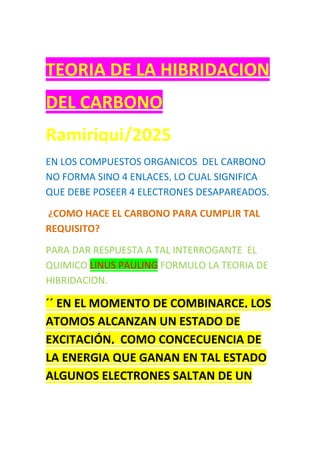 TEORIA DE LA HIBRIDACION
DEL CARBONO
Ramiriqui/2025
EN LOS COMPUESTOS ORGANICOS DEL CARBONO
NO FORMA SINO 4 ENLACES, LO CUAL SIGNIFICA
QUE DEBE POSEER 4 ELECTRONES DESAPAREADOS.
¿COMO HACE EL CARBONO PARA CUMPLIR TAL
REQUISITO?
PARA DAR RESPUESTA A TAL INTERROGANTE EL
QUIMICO LINUS PAULING FORMULO LA TEORIA DE
HIBRIDACION.
´´ EN EL MOMENTO DE COMBINARCE, LOS
ATOMOS ALCANZAN UN ESTADO DE
EXCITACIÓN, COMO CONCECUENCIA DE
LA ENERGIA QUE GANAN EN TAL ESTADO
ALGUNOS ELECTRONES SALTAN DE UN
 