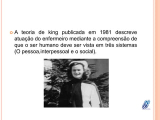  A teoria de king publicada em 1981 descreve
atuação do enfermeiro mediante a compreensão de
que o ser humano deve ser vista em três sistemas
(O pessoa,interpessoal e o social).
 