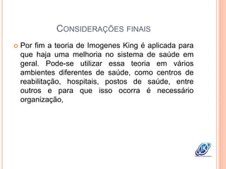 CONSIDERAÇÕES FINAIS
 Por fim a teoria de Imogenes King é aplicada para
que haja uma melhoria no sistema de saúde em
geral. Pode-se utilizar essa teoria em vários
ambientes diferentes de saúde, como centros de
reabilitação, hospitais, postos de saúde, entre
outros e para que isso ocorra é necessário
organização,
 