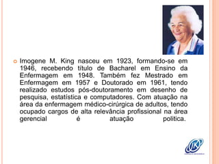  Imogene M. King nasceu em 1923, formando-se em
1946, recebendo título de Bacharel em Ensino da
Enfermagem em 1948. Também fez Mestrado em
Enfermagem em 1957 e Doutorado em 1961, tendo
realizado estudos pós-doutoramento em desenho de
pesquisa, estatística e computadores. Com atuação na
área da enfermagem médico-cirúrgica de adultos, tendo
ocupado cargos de alta relevância profissional na área
gerencial é atuação politica.
 